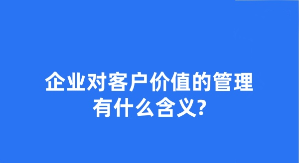 企業(yè)對客戶價(jià)值的管理有什么含義?